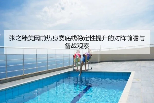 张之臻美网前热身赛底线稳定性提升的对阵前瞻与备战观察
