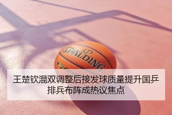王楚钦混双调整后接发球质量提升国乒排兵布阵成热议焦点