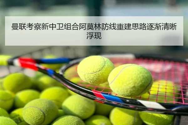 曼联考察新中卫组合阿莫林防线重建思路逐渐清晰浮现