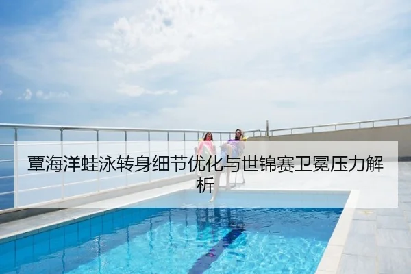 覃海洋蛙泳转身细节优化与世锦赛卫冕压力解析