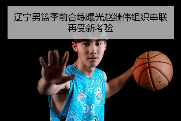 辽宁男篮季前合练曝光赵继伟组织串联再受新考验
