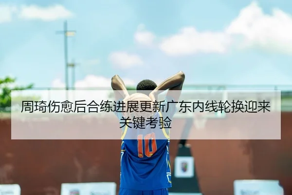 周琦伤愈后合练进展更新广东内线轮换迎来关键考验