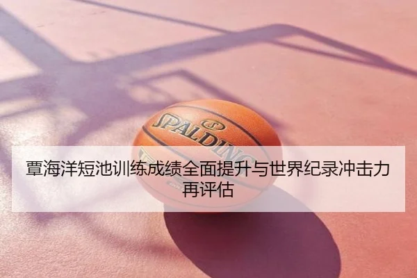 覃海洋短池训练成绩全面提升与世界纪录冲击力再评估