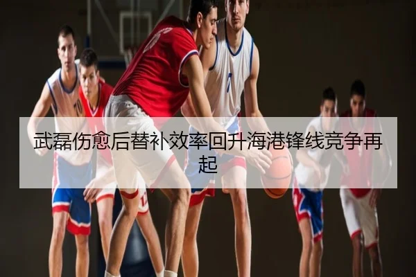 武磊伤愈后替补效率回升海港锋线竞争再起