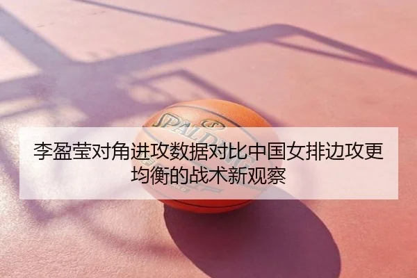 李盈莹对角进攻数据对比中国女排边攻更均衡的战术新观察